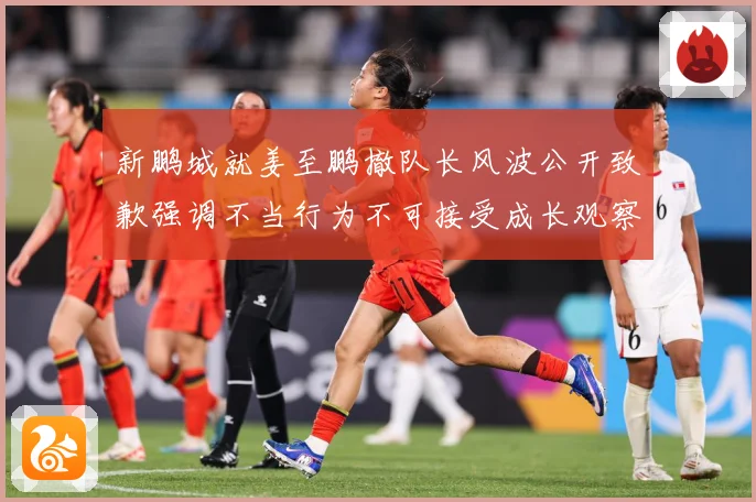 新鹏城就姜至鹏撤队长风波公开致歉强调不当行为不可接受成长观察：最新赛事动态与深度分析