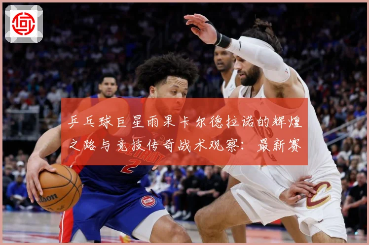 乒乓球巨星雨果卡尔德拉诺的辉煌之路与竞技传奇战术观察：最新赛事动态与深度分析