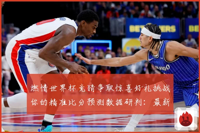 燃情世界杯竞猜争取惊喜好礼挑战你的精准比分预测数据研判：最新赛事动态与深度分析