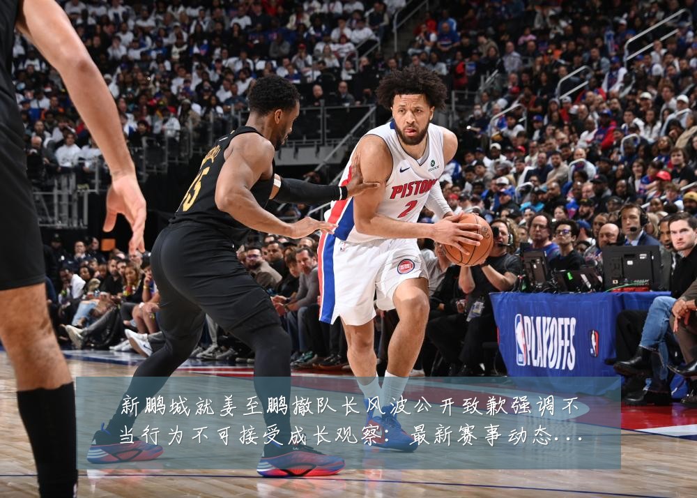 新鹏城就姜至鹏撤队长风波公开致歉强调不当行为不可接受成长观察：最新赛事动态与深度分析