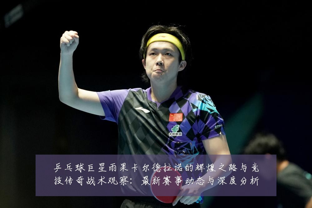 乒乓球巨星雨果卡尔德拉诺的辉煌之路与竞技传奇战术观察:最新赛事动态与深度分析