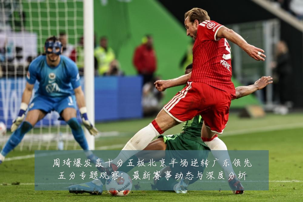 周琦爆发轰十分五板北京半场逆转广东领先五分专题观察:最新赛事动态与深度分析